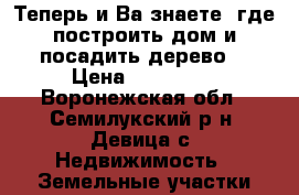 Теперь и Ва знаете, где построить дом и посадить дерево. › Цена ­ 410 000 - Воронежская обл., Семилукский р-н, Девица с. Недвижимость » Земельные участки продажа   